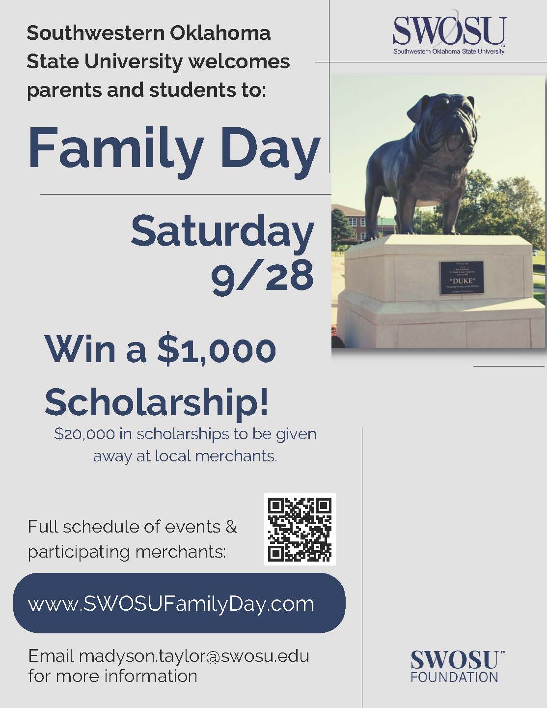 SWOSU welcomes parents and students to: Family Day. Saturday 9/28. Free food, open houses, campus tours, lab demonstrations, SWOSU football, scholarhsip giveaway. Win a $1,000 Scholarship! $20,000 in scholarships to be given away. Full schedule of events & participating merchants: QR Code. www.swosufamilyday.com SWOSU Foundation